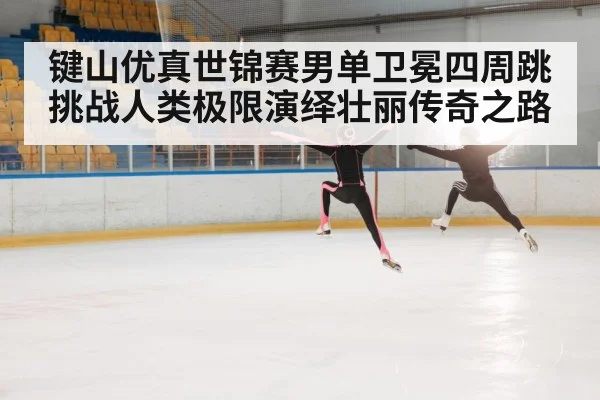 键山优真世锦赛男单卫冕四周跳挑战人类极限演绎壮丽传奇之路
