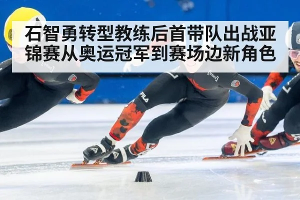 石智勇转型教练后首带队出战亚锦赛从奥运冠军到赛场边新角色