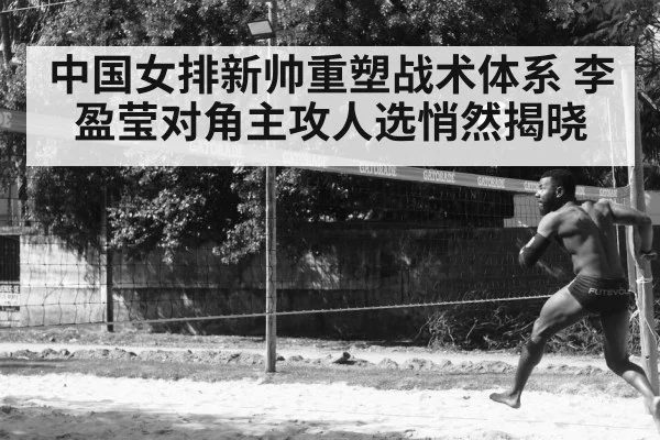 中国女排新帅重塑战术体系 李盈莹对角主攻人选悄然揭晓